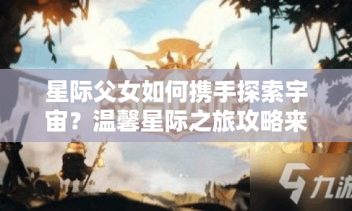 星際父女如何攜手探索宇宙？溫馨星際之旅攻略來襲！