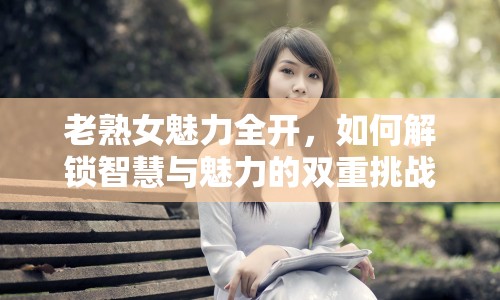 老熟女魅力全開，如何解鎖智慧與魅力的雙重挑戰(zhàn)？