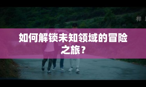 如何解鎖未知領(lǐng)域的冒險(xiǎn)之旅？