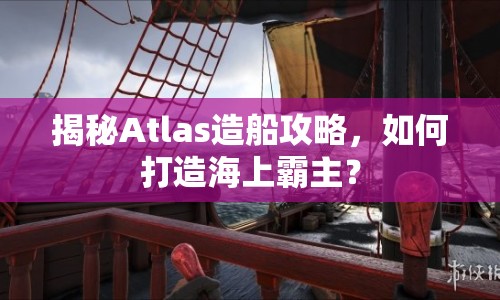 揭秘Atlas造船攻略，如何打造海上霸主？
