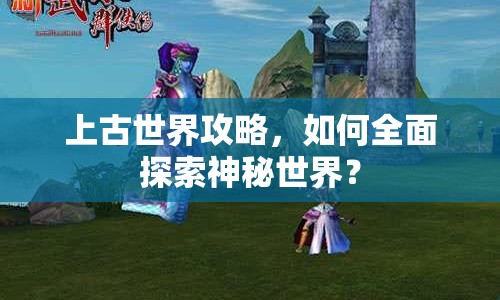 上古世界攻略，如何全面探索神秘世界？