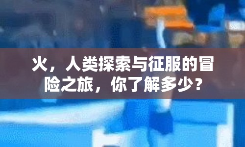 火，人類探索與征服的冒險(xiǎn)之旅，你了解多少？