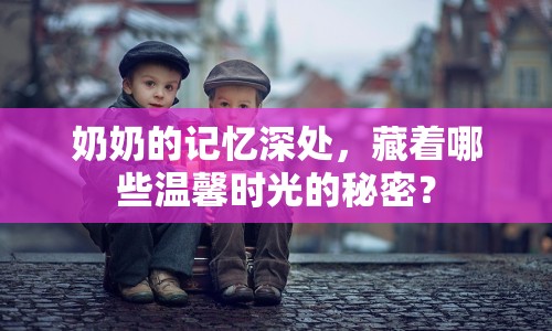 奶奶的記憶深處，藏著哪些溫馨時(shí)光的秘密？