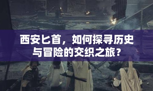 西安匕首，如何探尋歷史與冒險的交織之旅？