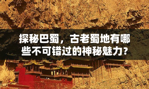 探秘巴蜀，古老蜀地有哪些不可錯過的神秘魅力？