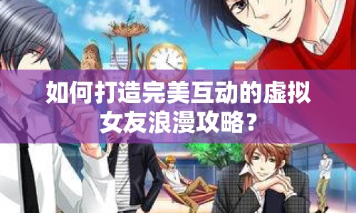 如何打造完美互動(dòng)的虛擬女友浪漫攻略？