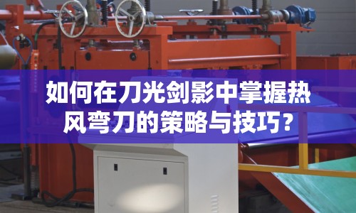 如何在刀光劍影中掌握熱風彎刀的策略與技巧？