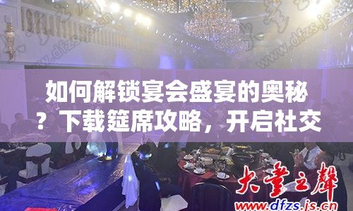 如何解鎖宴會盛宴的奧秘？下載筵席攻略，開啟社交新體驗(yàn)！