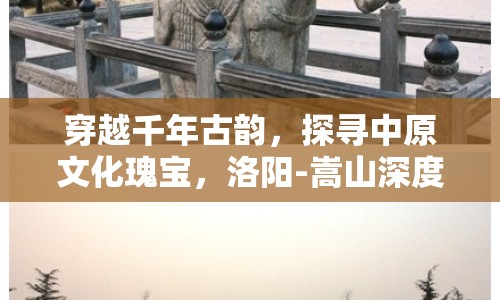 穿越千年古韻，探尋中原文化瑰寶，洛陽-嵩山深度探索攻略你準(zhǔn)備好了嗎？