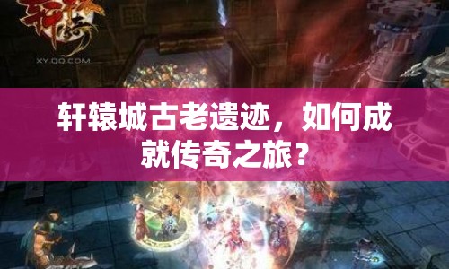 軒轅城古老遺跡，如何成就傳奇之旅？