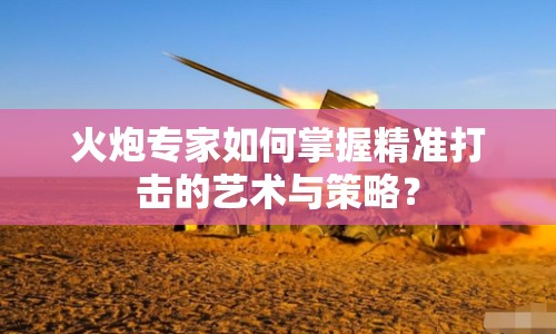 火炮專家如何掌握精準(zhǔn)打擊的藝術(shù)與策略？