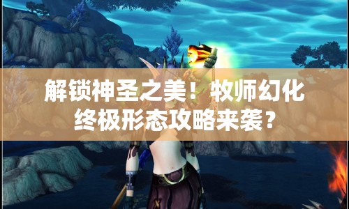 解鎖神圣之美！牧師幻化終極形態(tài)攻略來(lái)襲？