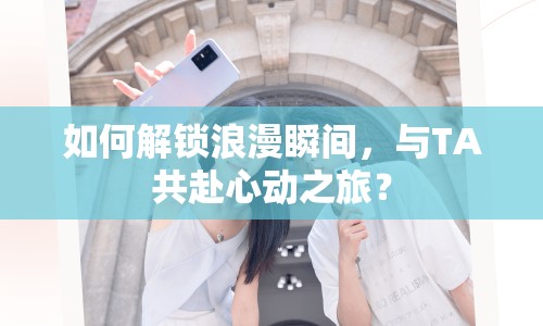 如何解鎖浪漫瞬間，與TA共赴心動之旅？