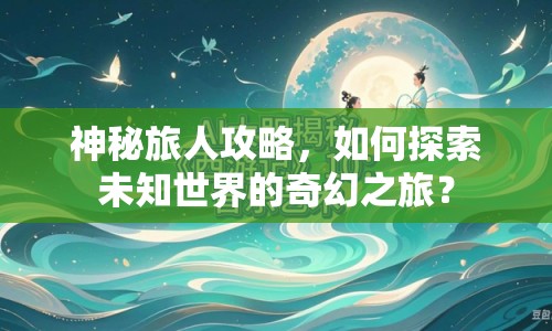 神秘旅人攻略，如何探索未知世界的奇幻之旅？