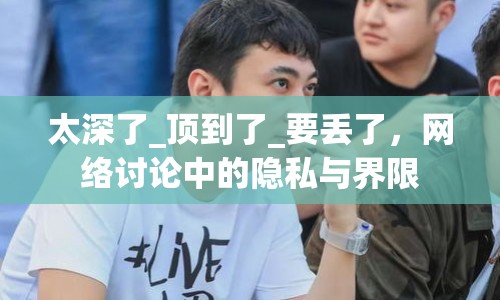 太深了_頂?shù)搅薩要丟了，網(wǎng)絡(luò)討論中的隱私與界限