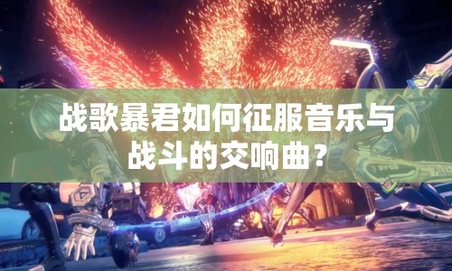 戰(zhàn)歌暴君如何征服音樂與戰(zhàn)斗的交響曲？