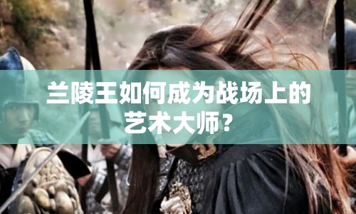 蘭陵王如何成為戰(zhàn)場(chǎng)上的藝術(shù)大師？