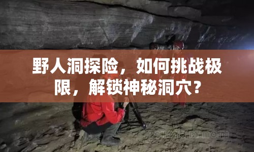 野人洞探險(xiǎn)，如何挑戰(zhàn)極限，解鎖神秘洞穴？