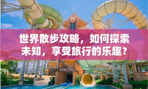 世界散步攻略，如何探索未知，享受旅行的樂趣？