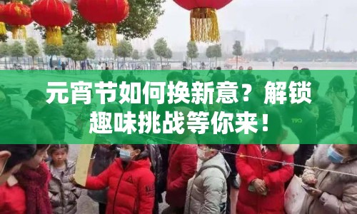 元宵節(jié)如何換新意？解鎖趣味挑戰(zhàn)等你來(lái)！