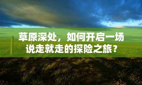 草原深處，如何開啟一場(chǎng)說走就走的探險(xiǎn)之旅？
