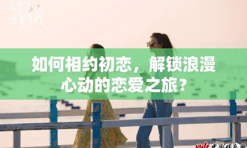 如何相約初戀，解鎖浪漫心動(dòng)的戀愛(ài)之旅？
