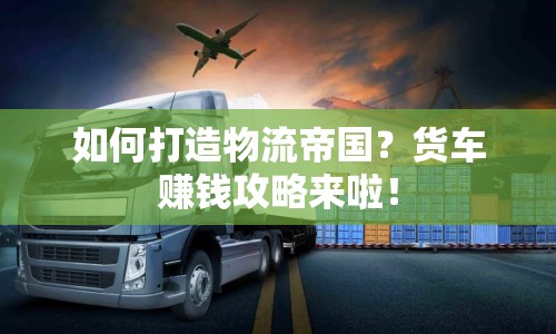 如何打造物流帝國？貨車賺錢攻略來啦！