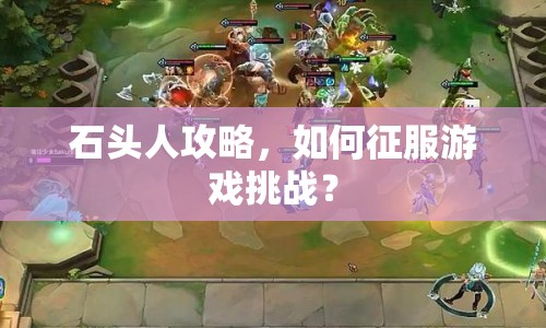 石頭人攻略，如何征服游戲挑戰(zhàn)？