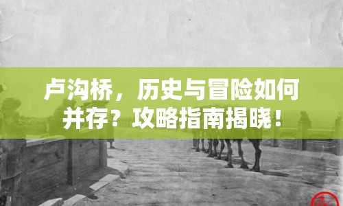盧溝橋，歷史與冒險(xiǎn)如何并存？攻略指南揭曉！