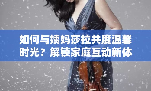 如何與姨媽莎拉共度溫馨時(shí)光？解鎖家庭互動(dòng)新體驗(yàn)！