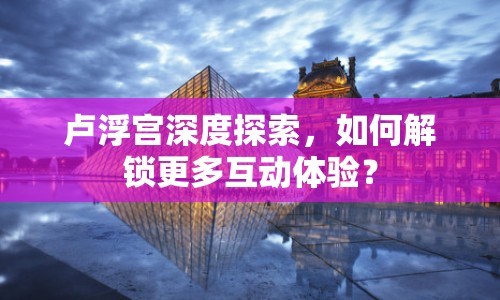 盧浮宮深度探索，如何解鎖更多互動(dòng)體驗(yàn)？