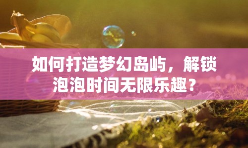 如何打造夢幻島嶼，解鎖泡泡時(shí)間無限樂趣？