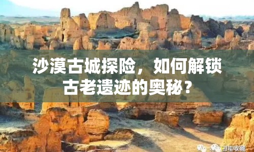 沙漠古城探險(xiǎn)，如何解鎖古老遺跡的奧秘？