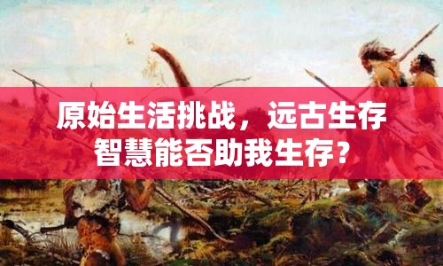 原始生活挑戰(zhàn)，遠古生存智慧能否助我生存？