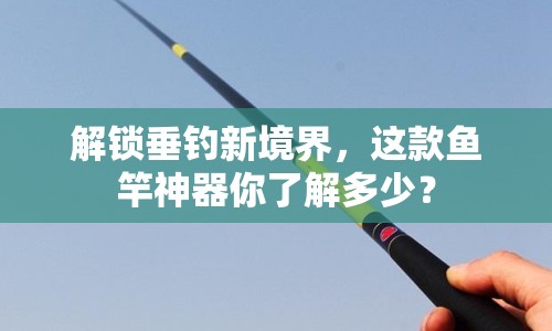 解鎖垂釣新境界，這款魚(yú)竿神器你了解多少？
