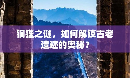 銅狴之謎，如何解鎖古老遺跡的奧秘？
