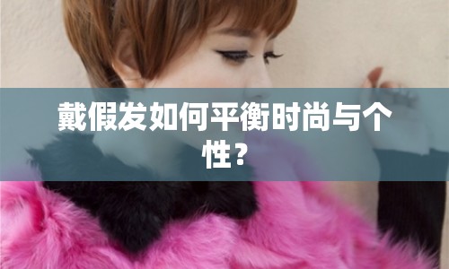 戴假發(fā)如何平衡時尚與個性？