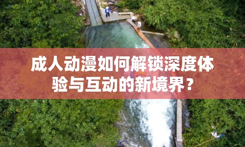 成人動漫如何解鎖深度體驗與互動的新境界？