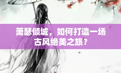 蕭瑟傾城，如何打造一場古風(fēng)絕美之旅？