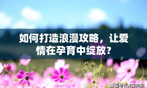 如何打造浪漫攻略，讓愛情在孕育中綻放？