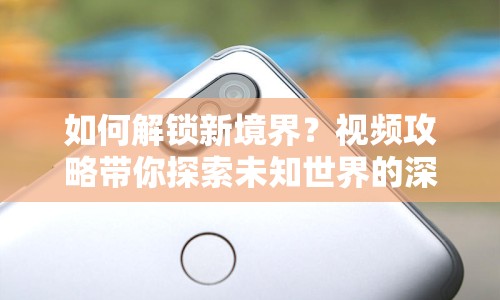 如何解鎖新境界？視頻攻略帶你探索未知世界的深度指南！