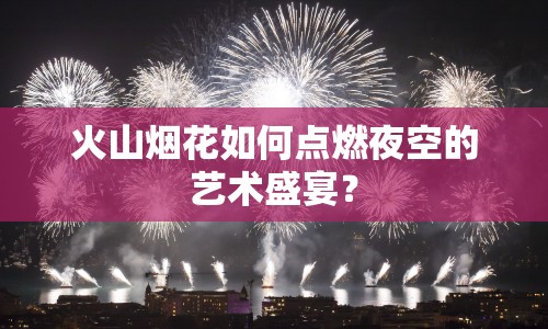 火山煙花如何點(diǎn)燃夜空的藝術(shù)盛宴？