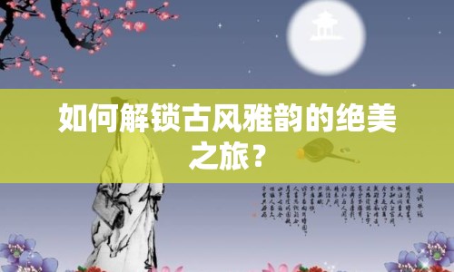 如何解鎖古風(fēng)雅韻的絕美之旅？