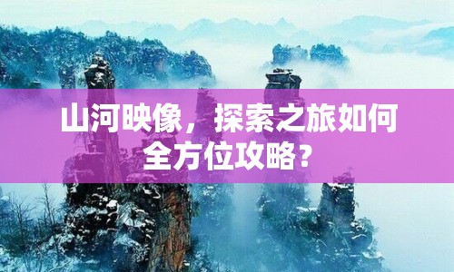 山河映像，探索之旅如何全方位攻略？