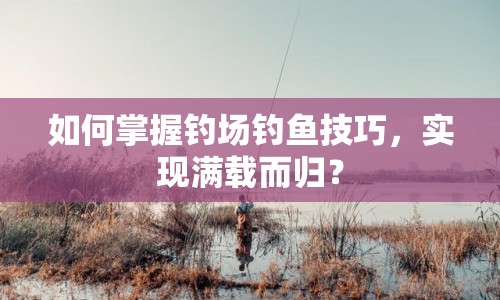 如何掌握釣場釣魚技巧，實現(xiàn)滿載而歸？