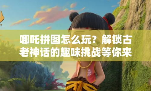 哪吒拼圖怎么玩？解鎖古老神話的趣味挑戰(zhàn)等你來挑戰(zhàn)！
