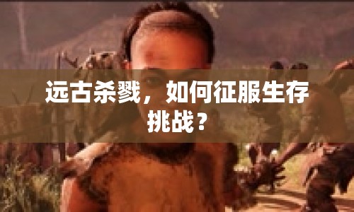遠(yuǎn)古殺戮，如何征服生存挑戰(zhàn)？