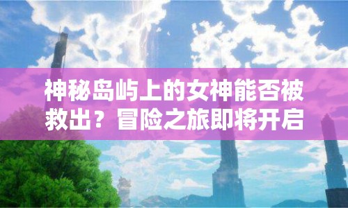 神秘島嶼上的女神能否被救出？冒險(xiǎn)之旅即將開啟！