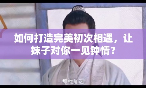 如何打造完美初次相遇，讓妹子對(duì)你一見(jiàn)鐘情？