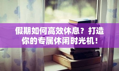 假期如何高效休息？打造你的專屬休閑時(shí)光機(jī)！
